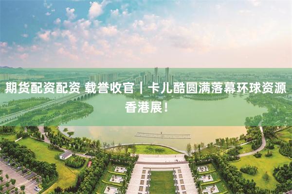 期货配资配资 载誉收官｜卡儿酷圆满落幕环球资源香港展！
