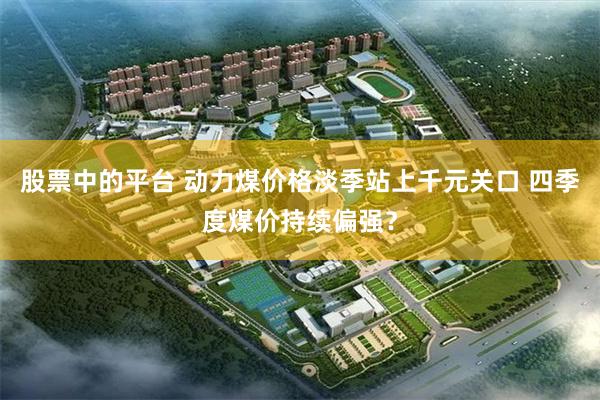 股票中的平台 动力煤价格淡季站上千元关口 四季度煤价持续偏强？