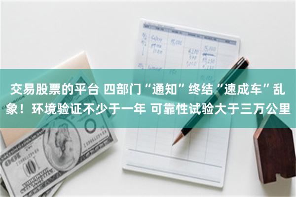 交易股票的平台 四部门“通知”终结“速成车”乱象！环境验证不少于一年 可靠性试验大于三万公里