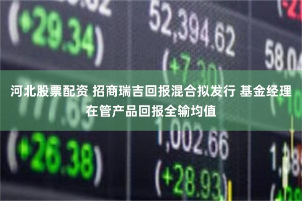 河北股票配资 招商瑞吉回报混合拟发行 基金经理在管产品回报全输均值
