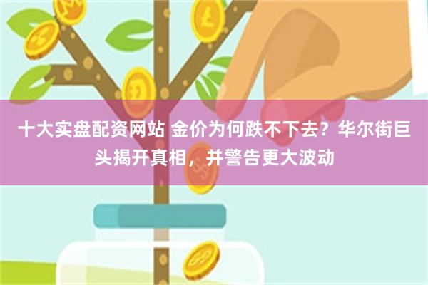 十大实盘配资网站 金价为何跌不下去？华尔街巨头揭开真相，并警告更大波动