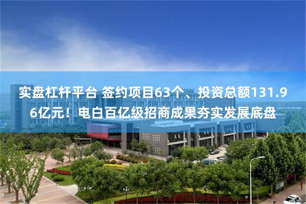 实盘杠杆平台 签约项目63个、投资总额131.96亿元！电白百亿级招商成果夯实发展底盘